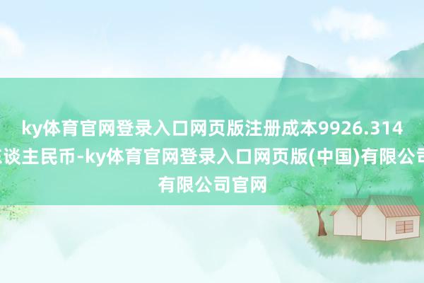 ky体育官网登录入口网页版注册成本9926.3146万东谈主民币-ky体育官网登录入口网页版(中国)有限公司官网