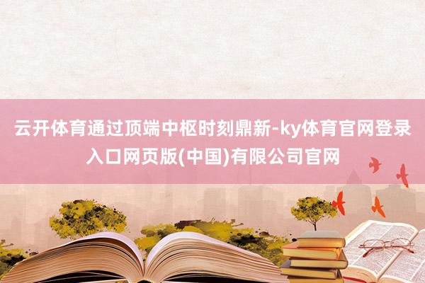 云开体育通过顶端中枢时刻鼎新-ky体育官网登录入口网页版(中国)有限公司官网