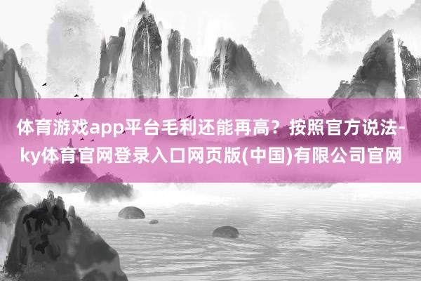 体育游戏app平台毛利还能再高？按照官方说法-ky体育官网登录入口网页版(中国)有限公司官网