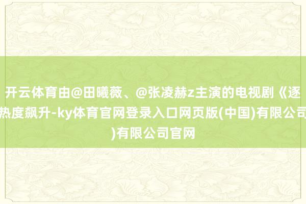 开云体育由@田曦薇、@张凌赫z主演的电视剧《逐玉》热度飙升-ky体育官网登录入口网页版(中国)有限公司官网