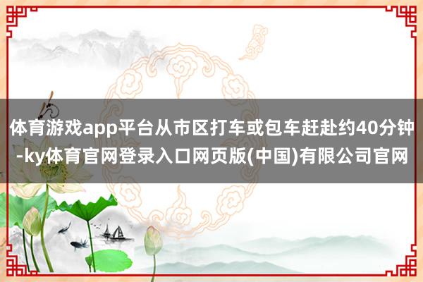 体育游戏app平台从市区打车或包车赶赴约40分钟-ky体育官网登录入口网页版(中国)有限公司官网