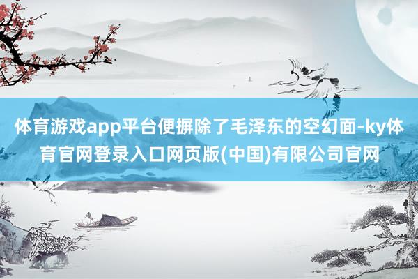体育游戏app平台便摒除了毛泽东的空幻面-ky体育官网登录入口网页版(中国)有限公司官网