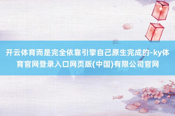 开云体育而是完全依靠引擎自己原生完成的-ky体育官网登录入口网页版(中国)有限公司官网