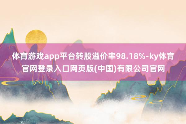 体育游戏app平台转股溢价率98.18%-ky体育官网登录入口网页版(中国)有限公司官网