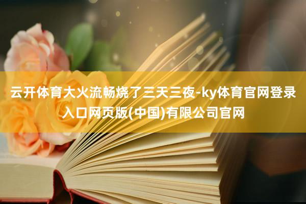 云开体育大火流畅烧了三天三夜-ky体育官网登录入口网页版(中国)有限公司官网
