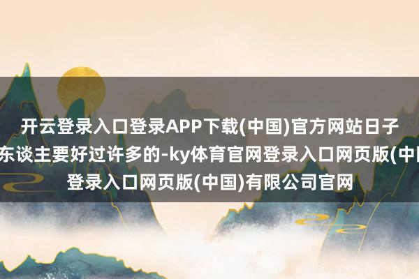开云登录入口登录APP下载(中国)官方网站日子齐全是要比其他东谈主要好过许多的-ky体育官网登录入口网页版(中国)有限公司官网