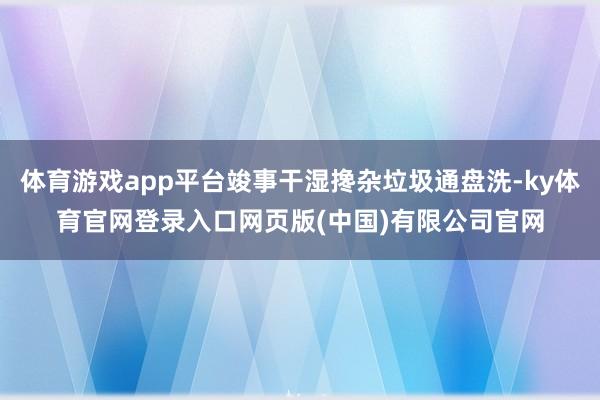 体育游戏app平台竣事干湿搀杂垃圾通盘洗-ky体育官网登录入口网页版(中国)有限公司官网