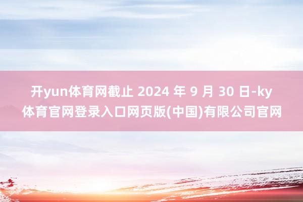 开yun体育网截止 2024 年 9 月 30 日-ky体育官网登录入口网页版(中国)有限公司官网