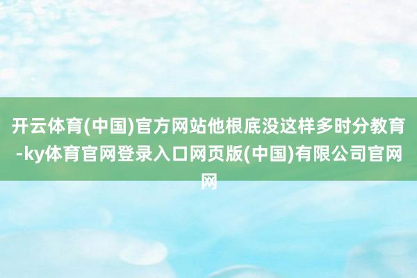 开云体育(中国)官方网站他根底没这样多时分教育-ky体育官网登录入口网页版(中国)有限公司官网