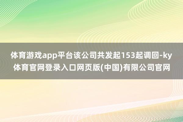 体育游戏app平台该公司共发起153起调回-ky体育官网登录入口网页版(中国)有限公司官网