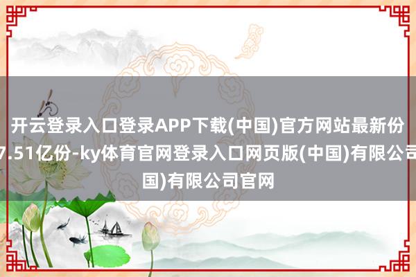 开云登录入口登录APP下载(中国)官方网站最新份额为7.51亿份-ky体育官网登录入口网页版(中国)有限公司官网