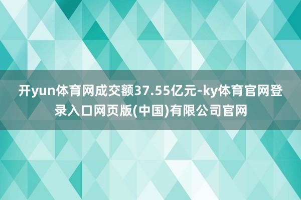 开yun体育网成交额37.55亿元-ky体育官网登录入口网页版(中国)有限公司官网