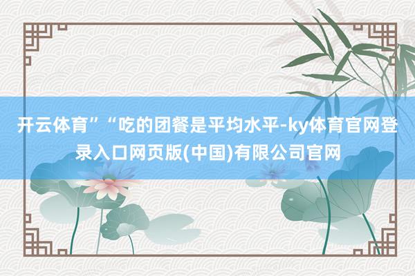 开云体育”“吃的团餐是平均水平-ky体育官网登录入口网页版(中国)有限公司官网