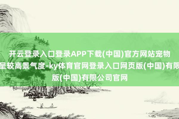 开云登录入口登录APP下载(中国)官方网站宠物滥用合座呈较高景气度-ky体育官网登录入口网页版(中国)有限公司官网