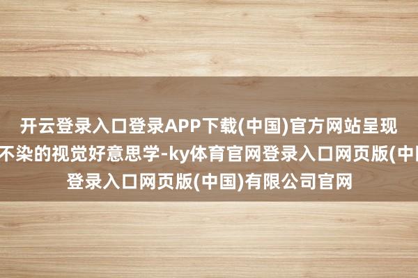 开云登录入口登录APP下载(中国)官方网站呈现海天成景、纤尘不染的视觉好意思学-ky体育官网登录入口网页版(中国)有限公司官网