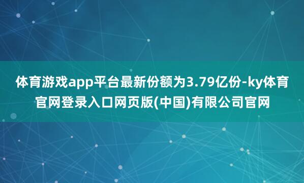 体育游戏app平台最新份额为3.79亿份-ky体育官网登录入口网页版(中国)有限公司官网