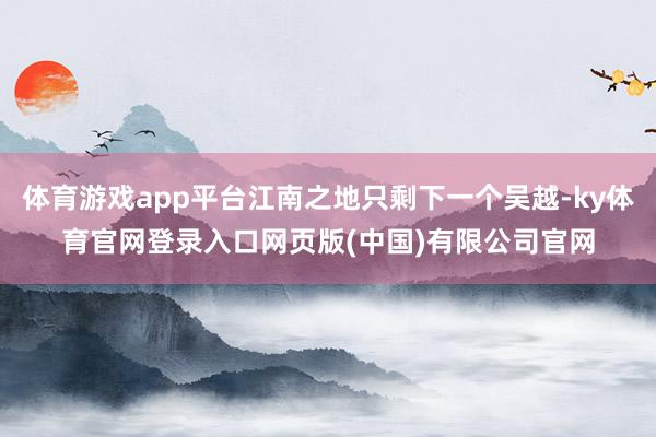 体育游戏app平台江南之地只剩下一个吴越-ky体育官网登录入口网页版(中国)有限公司官网