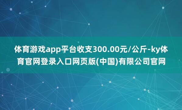 体育游戏app平台收支300.00元/公斤-ky体育官网登录入口网页版(中国)有限公司官网