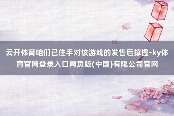 云开体育咱们已住手对该游戏的发售后撑握-ky体育官网登录入口网页版(中国)有限公司官网