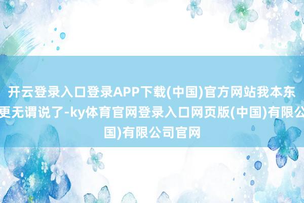 开云登录入口登录APP下载(中国)官方网站我本东谈主就更无谓说了-ky体育官网登录入口网页版(中国)有限公司官网