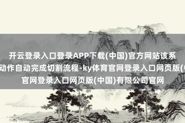 开云登录入口登录APP下载(中国)官方网站该系统不祥说明设定的动作自动完成切割流程-ky体育官网登录入口网页版(中国)有限公司官网