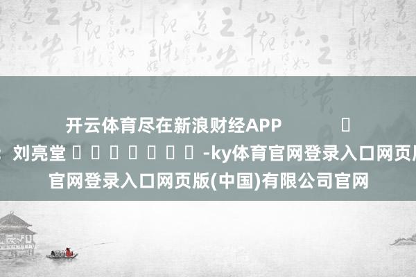 开云体育尽在新浪财经APP 背负裁剪:刘亮堂 -ky体育官网登录入口网页版(中国)有限公司官网