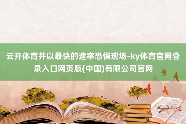 云开体育并以最快的速率恐惧现场-ky体育官网登录入口网页版(中国)有限公司官网