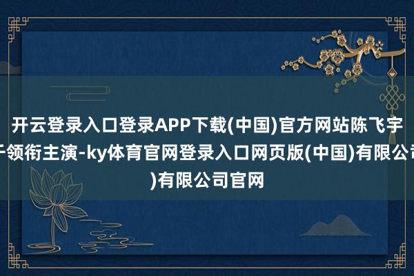开云登录入口登录APP下载(中国)官方网站陈飞宇、孙千领衔主演-ky体育官网登录入口网页版(中国)有限公司官网