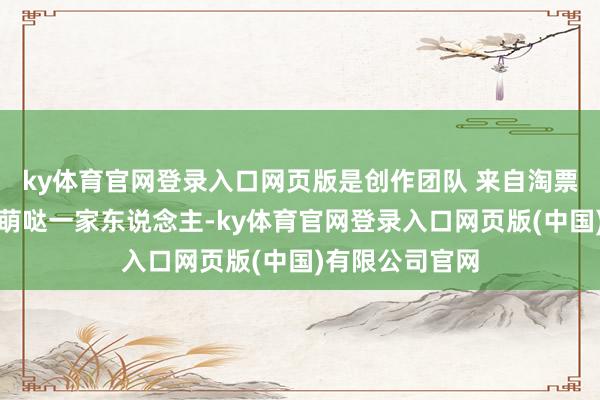 ky体育官网登录入口网页版是创作团队 来自淘票票媒体号:萌萌哒一家东说念主-ky体育官网登录入口网页版(中国)有限公司官网