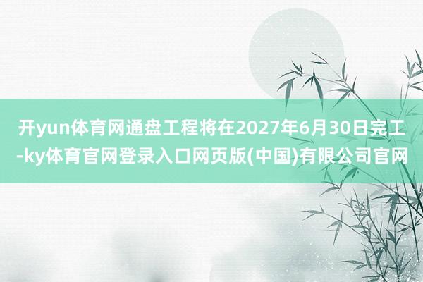 开yun体育网通盘工程将在2027年6月30日完工-ky体育官网登录入口网页版(中国)有限公司官网