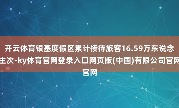 开云体育银基度假区累计接待旅客16.59万东说念主次-ky体育官网登录入口网页版(中国)有限公司官网