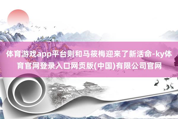 体育游戏app平台则和马筱梅迎来了新活命-ky体育官网登录入口网页版(中国)有限公司官网
