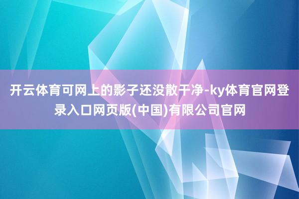 开云体育可网上的影子还没散干净-ky体育官网登录入口网页版(中国)有限公司官网