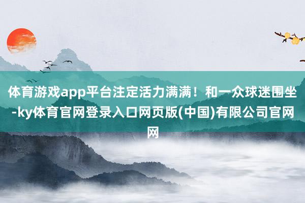 体育游戏app平台注定活力满满!和一众球迷围坐-ky体育官网登录入口网页版(中国)有限公司官网