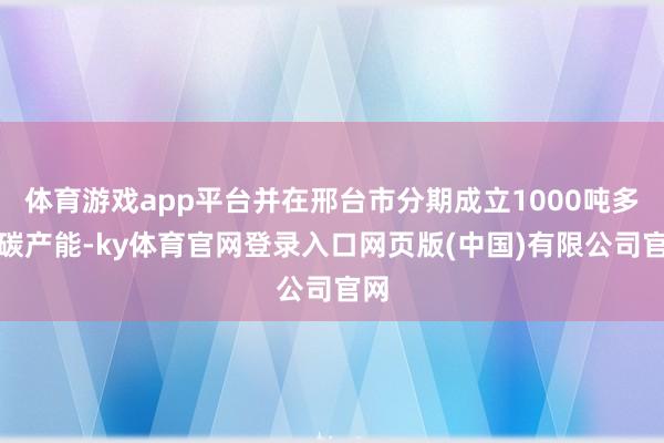 体育游戏app平台并在邢台市分期成立1000吨多孔碳产能-ky体育官网登录入口网页版(中国)有限公司官网