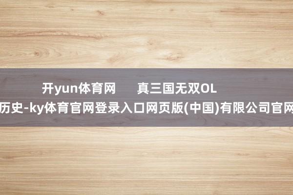 开yun体育网      真三国无双OL          历史-ky体育官网登录入口网页版(中国)有限公司官网