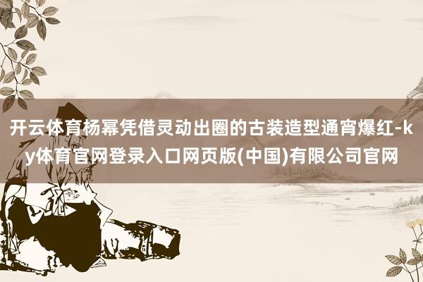 开云体育杨幂凭借灵动出圈的古装造型通宵爆红-ky体育官网登录入口网页版(中国)有限公司官网