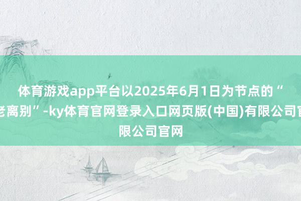 体育游戏app平台以2025年6月1日为节点的“新老离别”-ky体育官网登录入口网页版(中国)有限公司官网