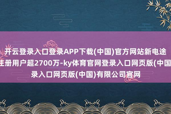 开云登录入口登录APP下载(中国)官方网站新电途团聚充电平台注册用户超2700万-ky体育官网登录入口网页版(中国)有限公司官网
