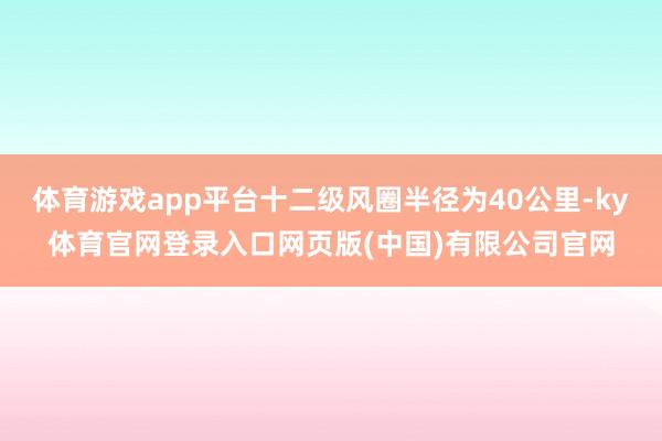 体育游戏app平台十二级风圈半径为40公里-ky体育官网登录入口网页版(中国)有限公司官网