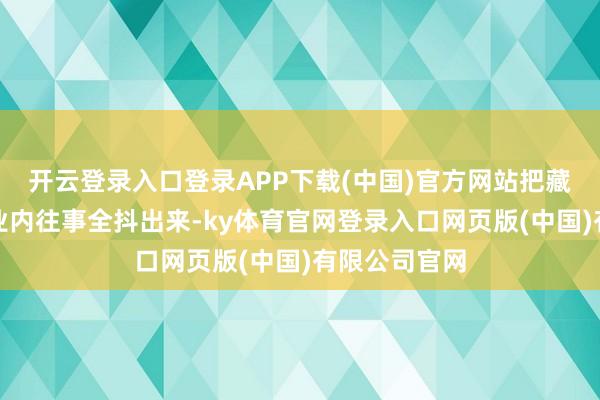 开云登录入口登录APP下载(中国)官方网站把藏了好几年的业内往事全抖出来-ky体育官网登录入口网页版(中国)有限公司官网