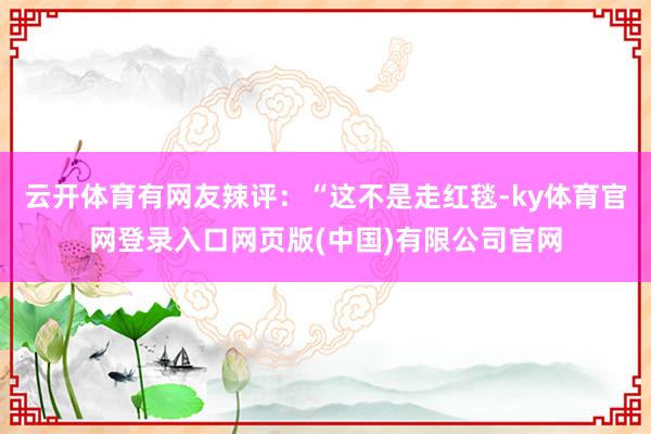 云开体育有网友辣评：“这不是走红毯-ky体育官网登录入口网页版(中国)有限公司官网