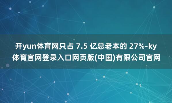 开yun体育网只占 7.5 亿总老本的 27%-ky体育官网登录入口网页版(中国)有限公司官网