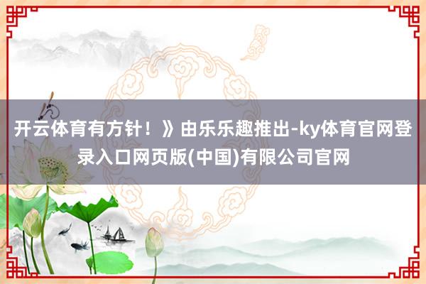 开云体育有方针！》由乐乐趣推出-ky体育官网登录入口网页版(中国)有限公司官网
