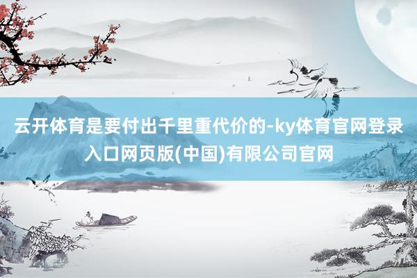 云开体育是要付出千里重代价的-ky体育官网登录入口网页版(中国)有限公司官网