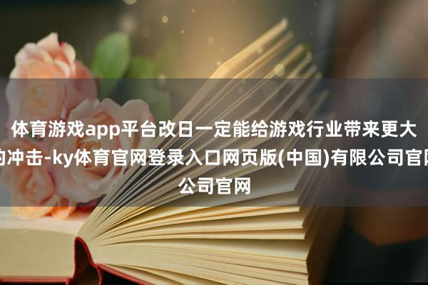 体育游戏app平台改日一定能给游戏行业带来更大的冲击-ky体育官网登录入口网页版(中国)有限公司官网