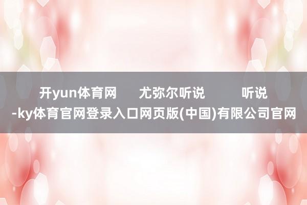 开yun体育网      尤弥尔听说          听说-ky体育官网登录入口网页版(中国)有限公司官网