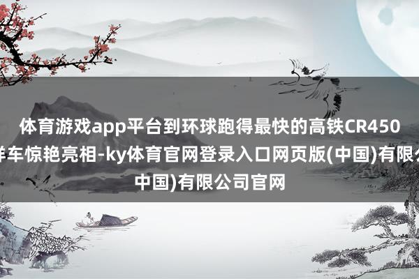 体育游戏app平台到环球跑得最快的高铁CR450动车组样车惊艳亮相-ky体育官网登录入口网页版(中国)有限公司官网