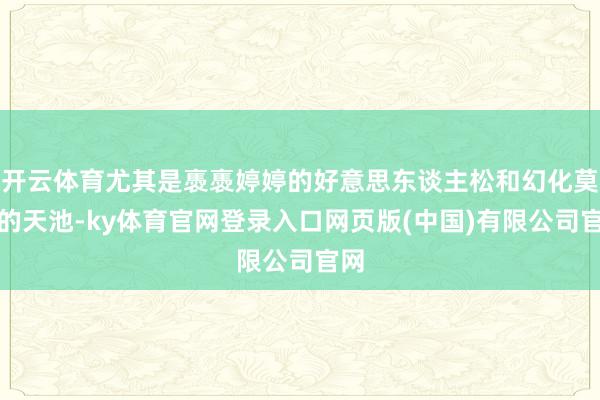 开云体育尤其是褭褭婷婷的好意思东谈主松和幻化莫测的天池-ky体育官网登录入口网页版(中国)有限公司官网