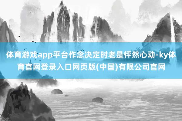 体育游戏app平台作念决定时老是怦然心动-ky体育官网登录入口网页版(中国)有限公司官网